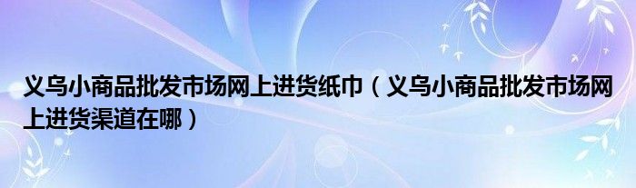 义乌小商品批发市场网上进货纸巾（义乌小商品批发市场网上进货渠道在哪）