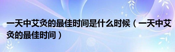 一天中艾灸的最佳时间是什么时候（一天中艾灸的最佳时间）