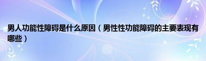 男人功能性障碍是什么原因（男性性功能障碍的主要表现有哪些）