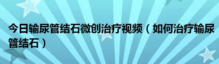 今日输尿管结石微创治疗视频（如何治疗输尿管结石）