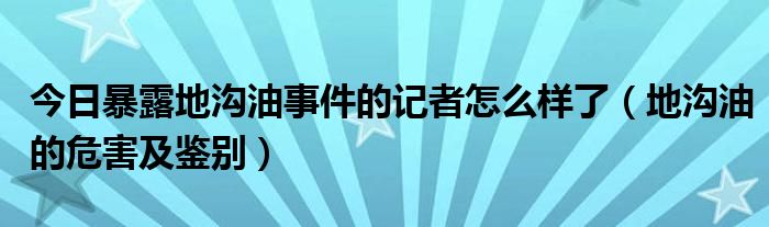 今日暴露地沟油事件的记者怎么样了（地沟油的危害及鉴别）