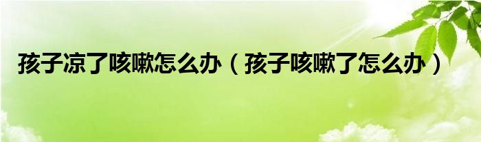 孩子凉了咳嗽怎么办（孩子咳嗽了怎么办）