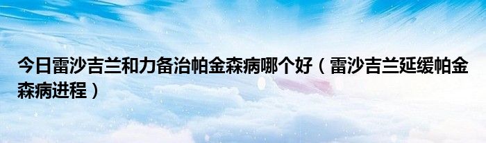 今日雷沙吉兰和力备治帕金森病哪个好（雷沙吉兰延缓帕金森病进程）