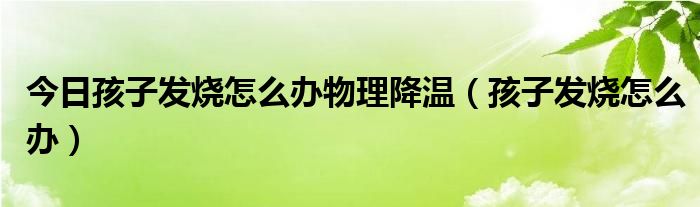 今日孩子发烧怎么办物理降温（孩子发烧怎么办）