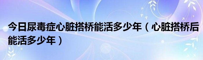 今日尿毒症心脏搭桥能活多少年（心脏搭桥后能活多少年）