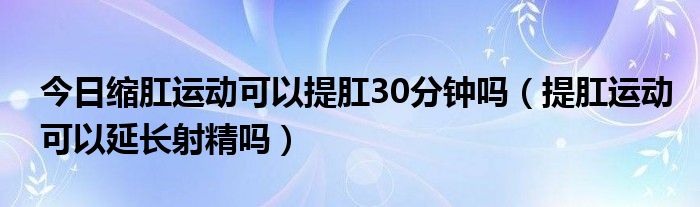 今日缩肛运动可以提肛30分钟吗（提肛运动可以延长射精吗）