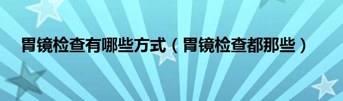 胃镜检查有哪些方式（胃镜检查都那些）