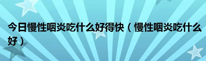 今日慢性咽炎吃什么好得快（慢性咽炎吃什么好）