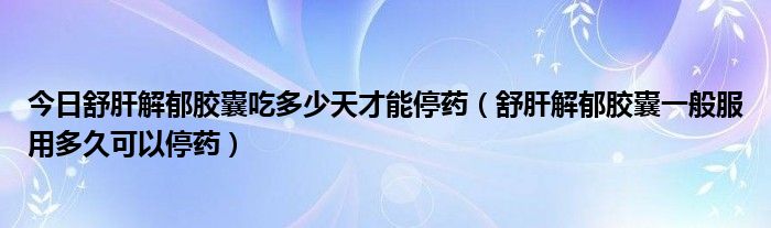 今日舒肝解郁胶囊吃多少天才能停药（舒肝解郁胶囊一般服用多久可以停药）