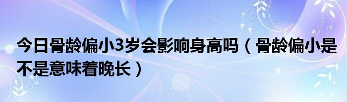 今日骨龄偏小3岁会影响身高吗（骨龄偏小是不是意味着晚长）