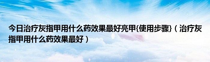 今日治疗灰指甲用什么药效果最好亮甲{使用步骤}（治疗灰指甲用什么药效果最好）