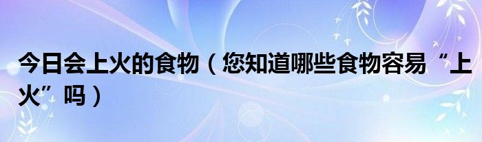 今日会上火的食物（您知道哪些食物容易“上火”吗）