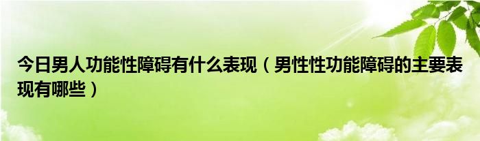 今日男人功能性障碍有什么表现（男性性功能障碍的主要表现有哪些）