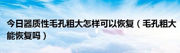 今日器质性毛孔粗大怎样可以恢复（毛孔粗大能恢复吗）