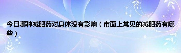 今日哪种减肥药对身体没有影响（市面上常见的减肥药有哪些）