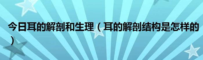 今日耳的解剖和生理（耳的解剖结构是怎样的）