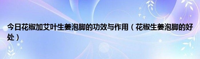 今日花椒加艾叶生姜泡脚的功效与作用（花椒生姜泡脚的好处）