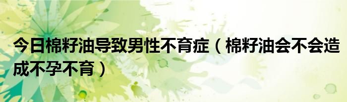 今日棉籽油导致男性不育症（棉籽油会不会造成不孕不育）