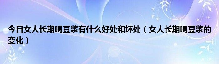 今日女人长期喝豆浆有什么好处和坏处（女人长期喝豆浆的变化）