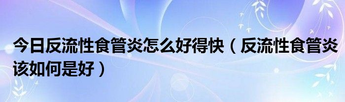 今日反流性食管炎怎么好得快（反流性食管炎该如何是好）