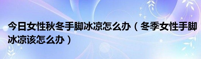 今日女性秋冬手脚冰凉怎么办（冬季女性手脚冰凉该怎么办）