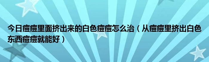 今日痘痘里面挤出来的白色痘痘怎么治（从痘痘里挤出白色东西痘痘就能好）