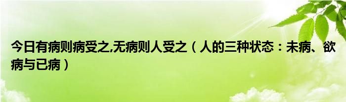 今日有病则病受之,无病则人受之（人的三种状态：未病、欲病与已病）