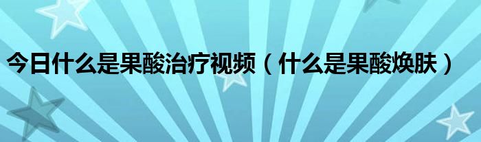 今日什么是果酸治疗视频（什么是果酸焕肤）