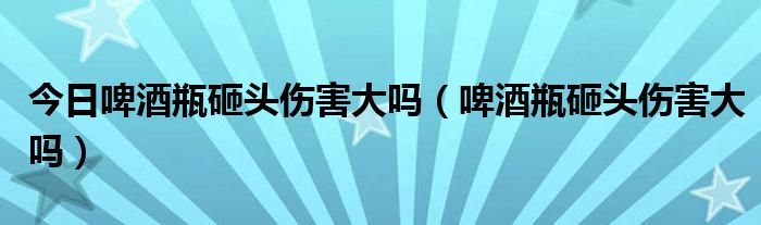 今日啤酒瓶砸头伤害大吗（啤酒瓶砸头伤害大吗）