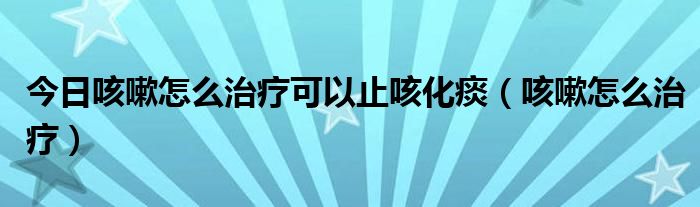 今日咳嗽怎么治疗可以止咳化痰（咳嗽怎么治疗）