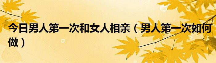 今日男人第一次和女人相亲（男人第一次如何做）