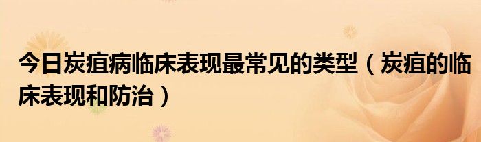 今日炭疽病临床表现最常见的类型（炭疽的临床表现和防治）