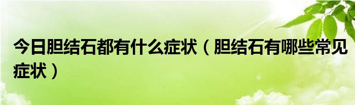 今日胆结石都有什么症状（胆结石有哪些常见症状）