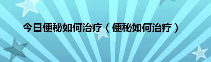 今日便秘如何治疗（便秘如何治疗）