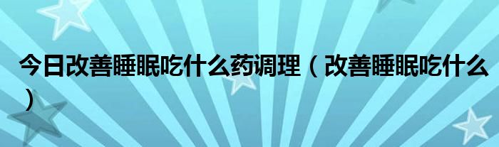 今日改善睡眠吃什么药调理（改善睡眠吃什么）