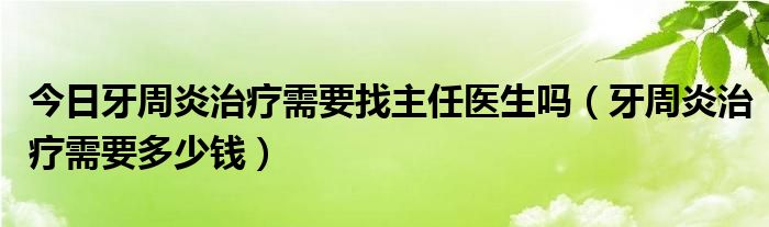 今日牙周炎治疗需要找主任医生吗（牙周炎治疗需要多少钱）