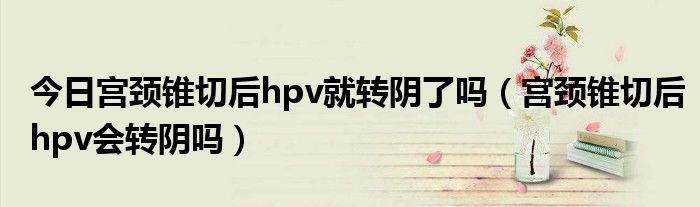 今日宫颈锥切后hpv就转阴了吗（宫颈锥切后hpv会转阴吗）