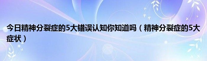 今日精神分裂症的5大错误认知你知道吗（精神分裂症的5大症状）