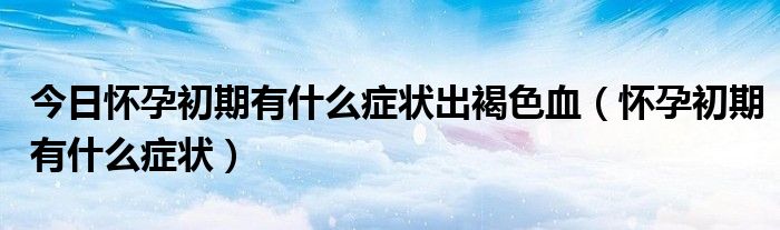 今日怀孕初期有什么症状出褐色血（怀孕初期有什么症状）