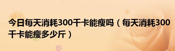 今日每天消耗300千卡能瘦吗（每天消耗300千卡能瘦多少斤）