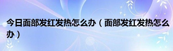 今日面部发红发热怎么办（面部发红发热怎么办）