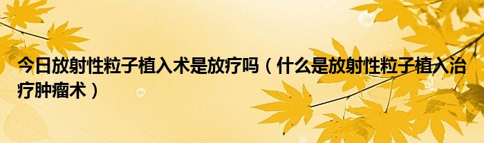 今日放射性粒子植入术是放疗吗（什么是放射性粒子植入治疗肿瘤术）