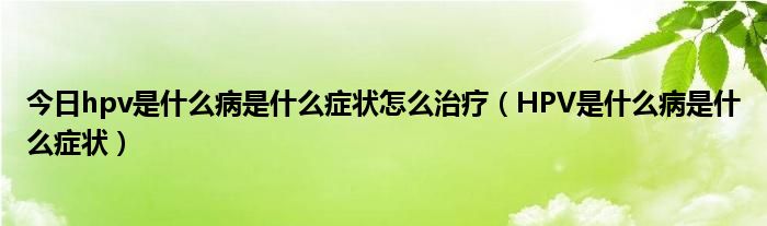 今日hpv是什么病是什么症状怎么治疗（HPV是什么病是什么症状）