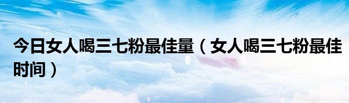 今日女人喝三七粉最佳量（女人喝三七粉最佳时间）