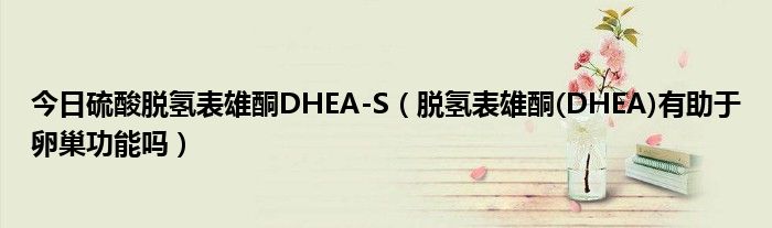 今日硫酸脱氢表雄酮DHEA-S（脱氢表雄酮(DHEA)有助于卵巢功能吗）