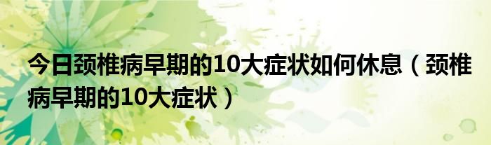 今日颈椎病早期的10大症状如何休息（颈椎病早期的10大症状）