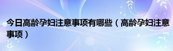 今日高龄孕妇注意事项有哪些（高龄孕妇注意事项）