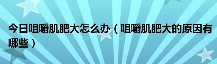 今日咀嚼肌肥大怎么办（咀嚼肌肥大的原因有哪些）