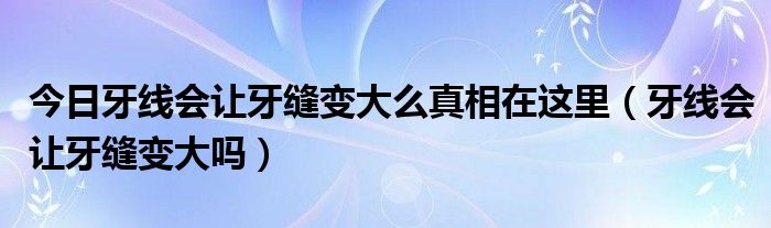 今日牙线会让牙缝变大么真相在这里（牙线会让牙缝变大吗）