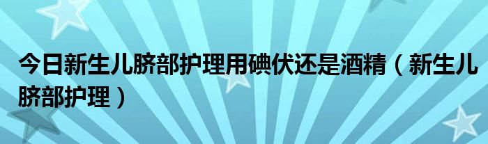 今日新生儿脐部护理用碘伏还是酒精（新生儿脐部护理）